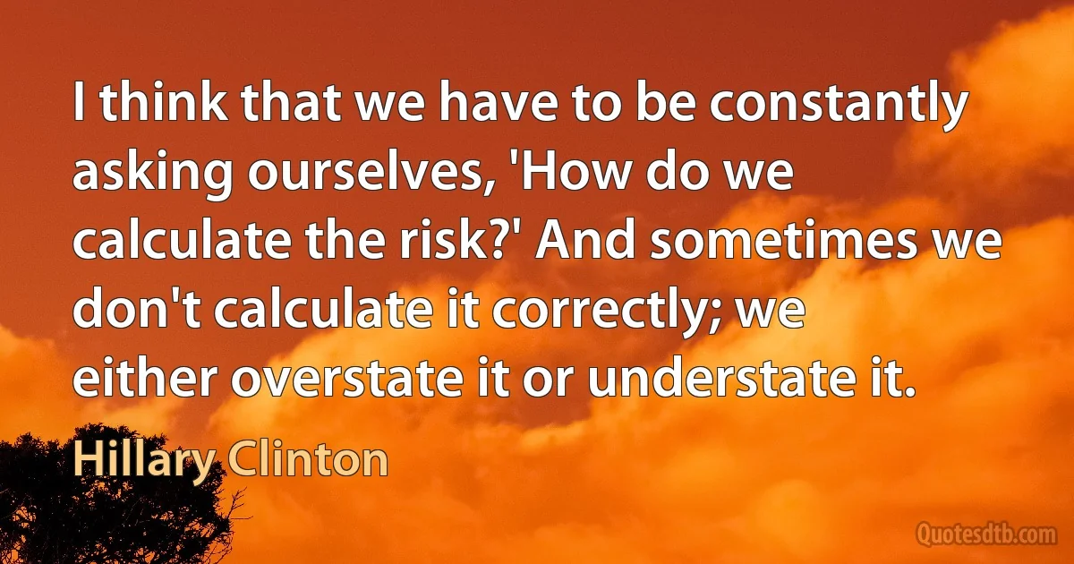 I think that we have to be constantly asking ourselves, 'How do we calculate the risk?' And sometimes we don't calculate it correctly; we either overstate it or understate it. (Hillary Clinton)