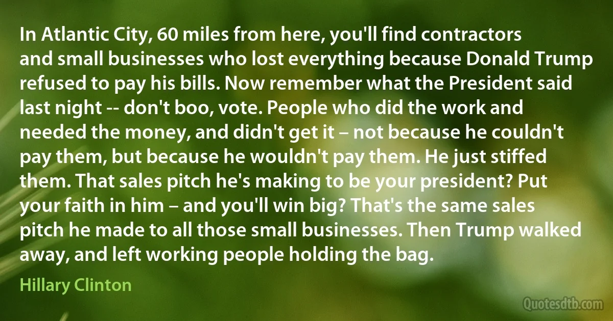 In Atlantic City, 60 miles from here, you'll find contractors and small businesses who lost everything because Donald Trump refused to pay his bills. Now remember what the President said last night -- don't boo, vote. People who did the work and needed the money, and didn't get it – not because he couldn't pay them, but because he wouldn't pay them. He just stiffed them. That sales pitch he's making to be your president? Put your faith in him – and you'll win big? That's the same sales pitch he made to all those small businesses. Then Trump walked away, and left working people holding the bag. (Hillary Clinton)