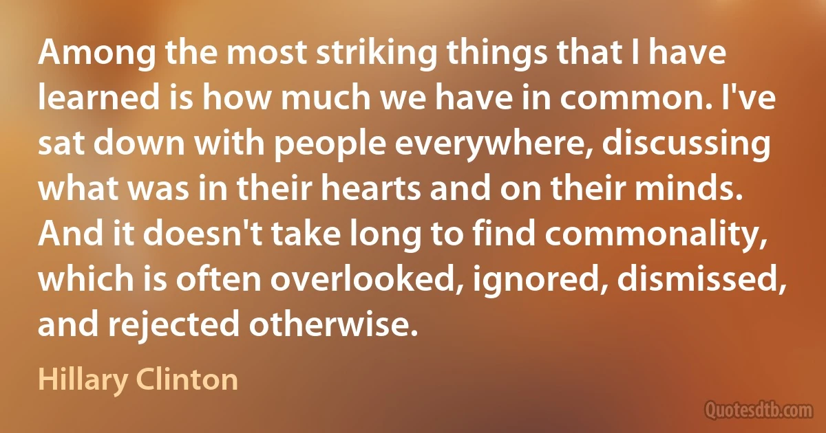 Among the most striking things that I have learned is how much we have in common. I've sat down with people everywhere, discussing what was in their hearts and on their minds. And it doesn't take long to find commonality, which is often overlooked, ignored, dismissed, and rejected otherwise. (Hillary Clinton)