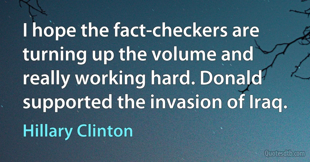 I hope the fact-checkers are turning up the volume and really working hard. Donald supported the invasion of Iraq. (Hillary Clinton)