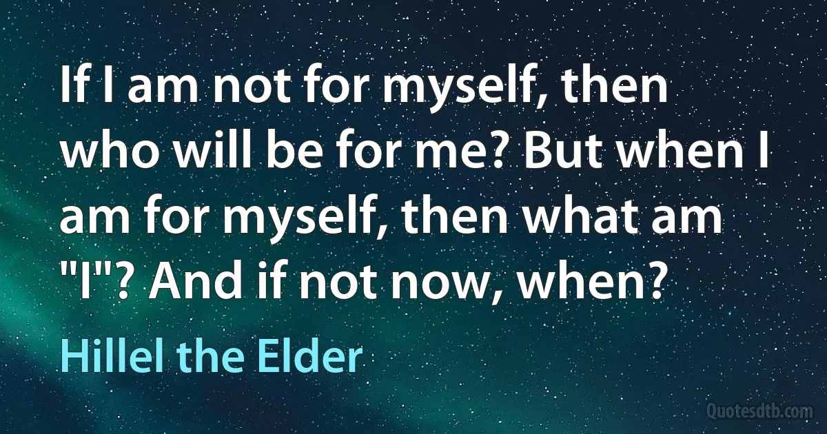 If I am not for myself, then who will be for me? But when I am for myself, then what am "I"? And if not now, when? (Hillel the Elder)