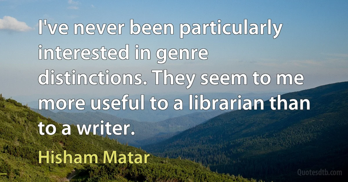 I've never been particularly interested in genre distinctions. They seem to me more useful to a librarian than to a writer. (Hisham Matar)