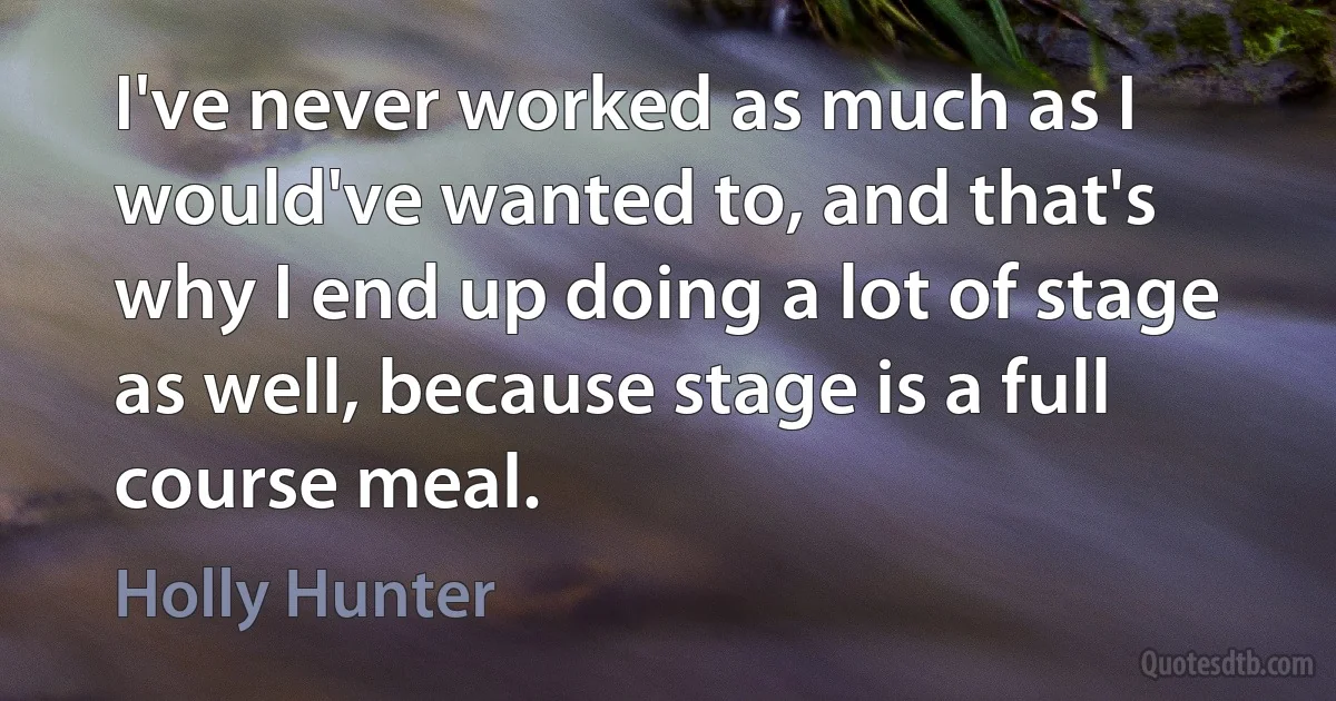 I've never worked as much as I would've wanted to, and that's why I end up doing a lot of stage as well, because stage is a full course meal. (Holly Hunter)