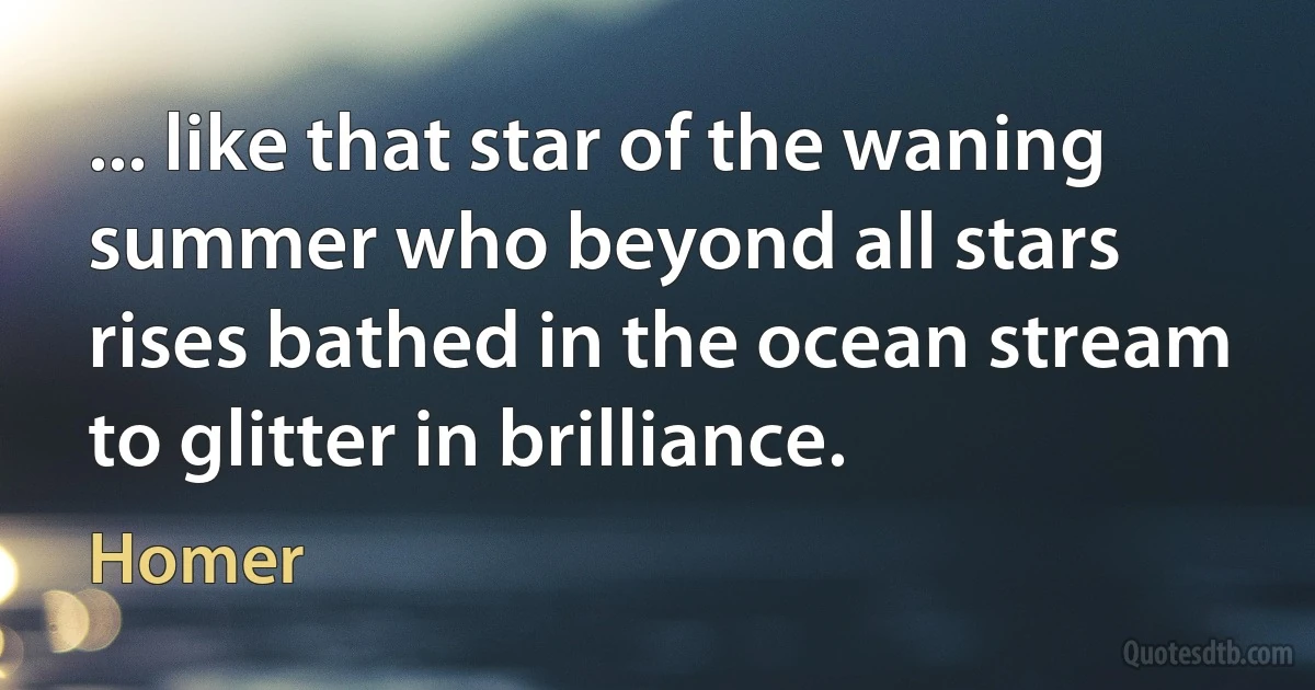 ... like that star of the waning summer who beyond all stars rises bathed in the ocean stream to glitter in brilliance. (Homer)