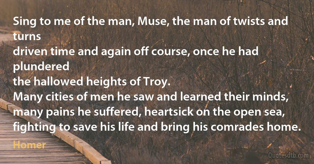 Sing to me of the man, Muse, the man of twists and turns
driven time and again off course, once he had plundered
the hallowed heights of Troy.
Many cities of men he saw and learned their minds,
many pains he suffered, heartsick on the open sea,
fighting to save his life and bring his comrades home. (Homer)