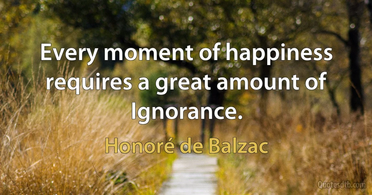 Every moment of happiness requires a great amount of Ignorance. (Honoré de Balzac)