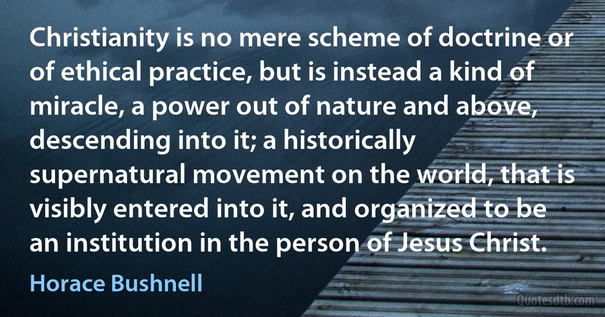 Christianity is no mere scheme of doctrine or of ethical practice, but is instead a kind of miracle, a power out of nature and above, descending into it; a historically supernatural movement on the world, that is visibly entered into it, and organized to be an institution in the person of Jesus Christ. (Horace Bushnell)