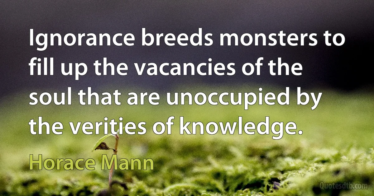 Ignorance breeds monsters to fill up the vacancies of the soul that are unoccupied by the verities of knowledge. (Horace Mann)