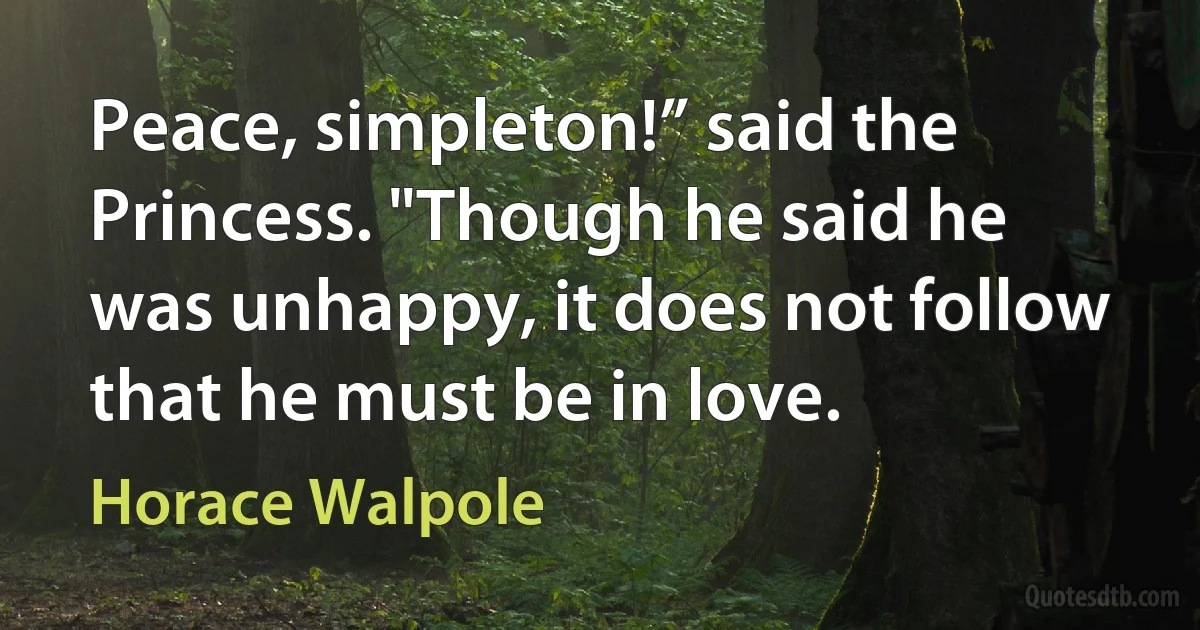 Peace, simpleton!” said the Princess. "Though he said he was unhappy, it does not follow that he must be in love. (Horace Walpole)