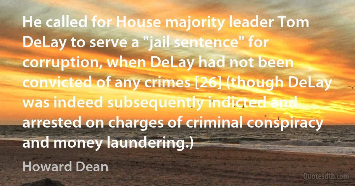 He called for House majority leader Tom DeLay to serve a "jail sentence" for corruption, when DeLay had not been convicted of any crimes [26] (though DeLay was indeed subsequently indicted and arrested on charges of criminal conspiracy and money laundering.) (Howard Dean)