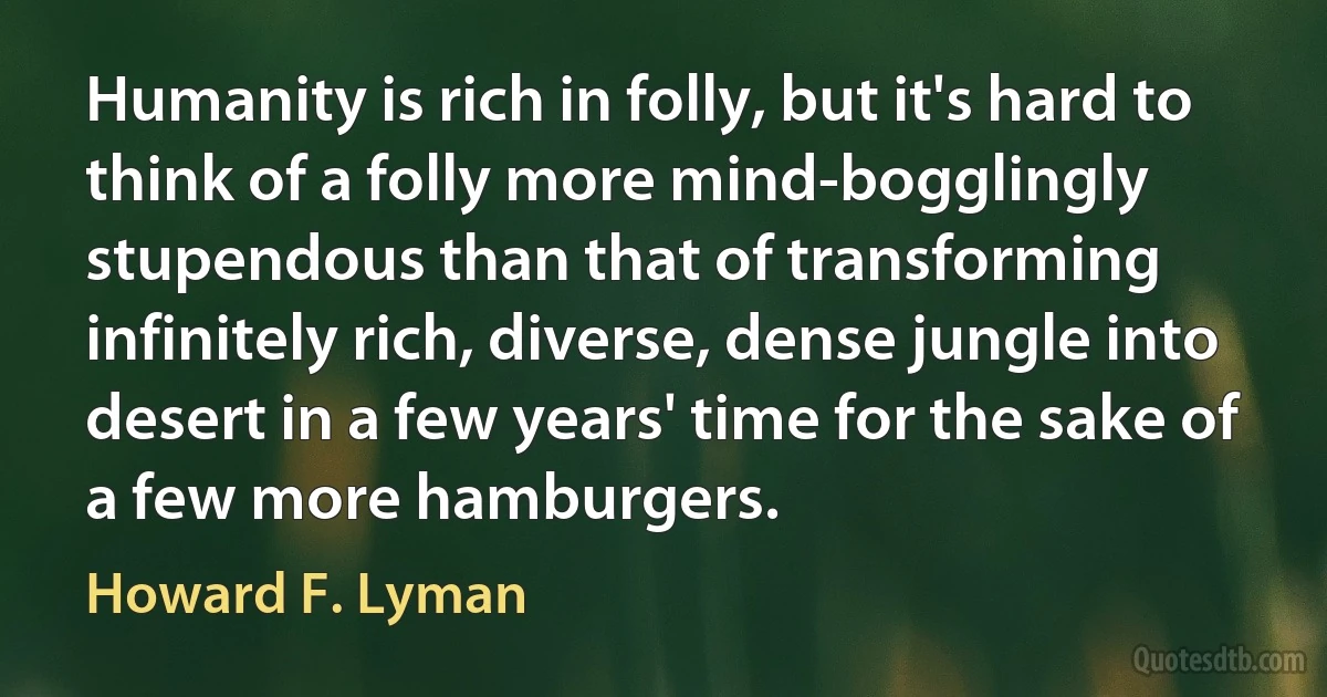 Humanity is rich in folly, but it's hard to think of a folly more mind-bogglingly stupendous than that of transforming infinitely rich, diverse, dense jungle into desert in a few years' time for the sake of a few more hamburgers. (Howard F. Lyman)