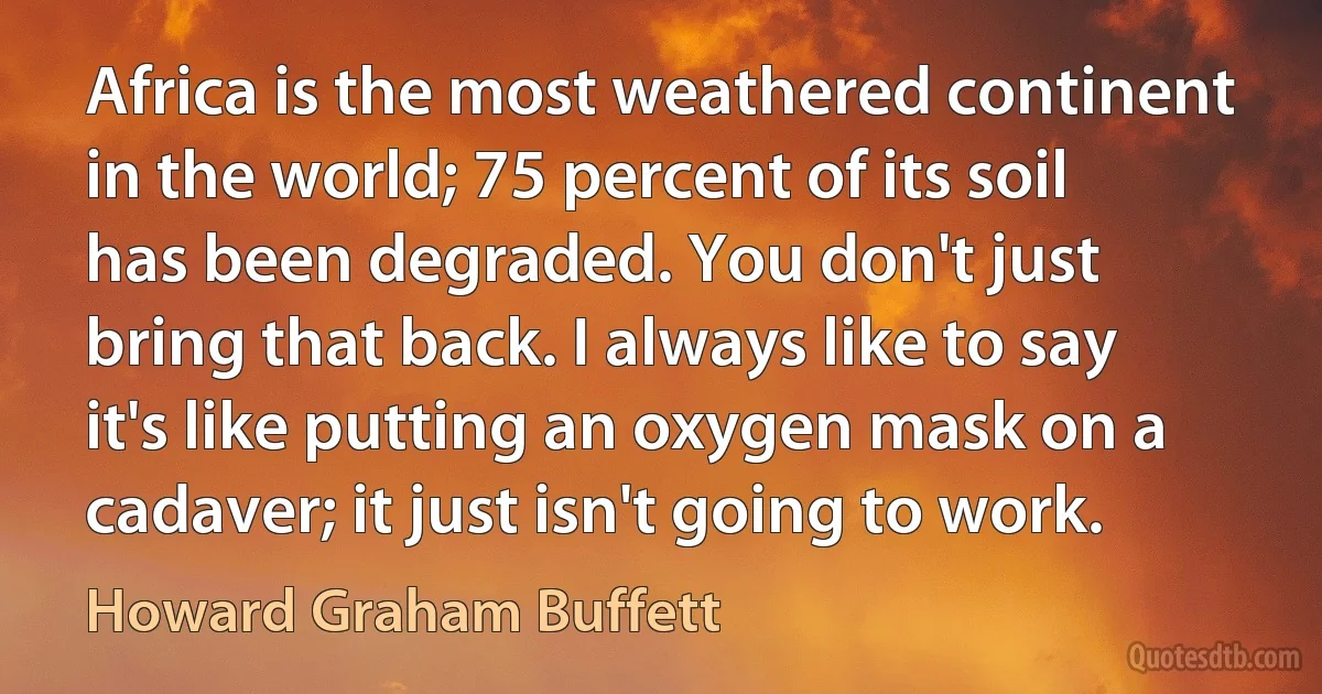 Africa is the most weathered continent in the world; 75 percent of its soil has been degraded. You don't just bring that back. I always like to say it's like putting an oxygen mask on a cadaver; it just isn't going to work. (Howard Graham Buffett)