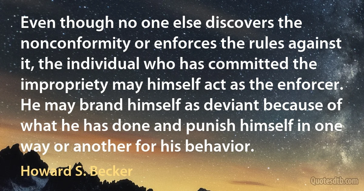 Even though no one else discovers the nonconformity or enforces the rules against it, the individual who has committed the impropriety may himself act as the enforcer. He may brand himself as deviant because of what he has done and punish himself in one way or another for his behavior. (Howard S. Becker)