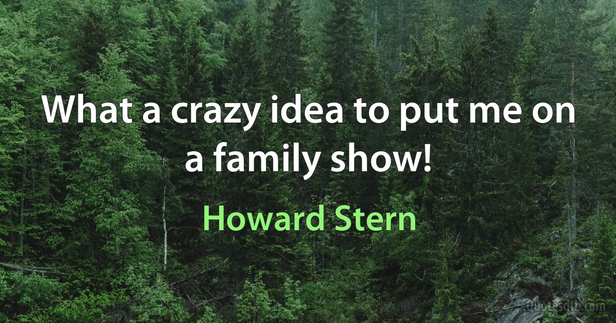 What a crazy idea to put me on a family show! (Howard Stern)