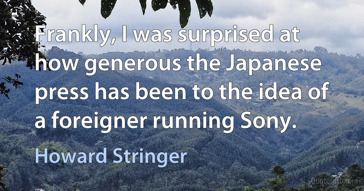 Frankly, I was surprised at how generous the Japanese press has been to the idea of a foreigner running Sony. (Howard Stringer)