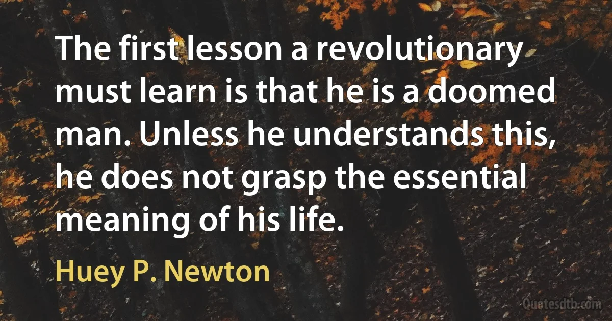 The first lesson a revolutionary must learn is that he is a doomed man. Unless he understands this, he does not grasp the essential meaning of his life. (Huey P. Newton)