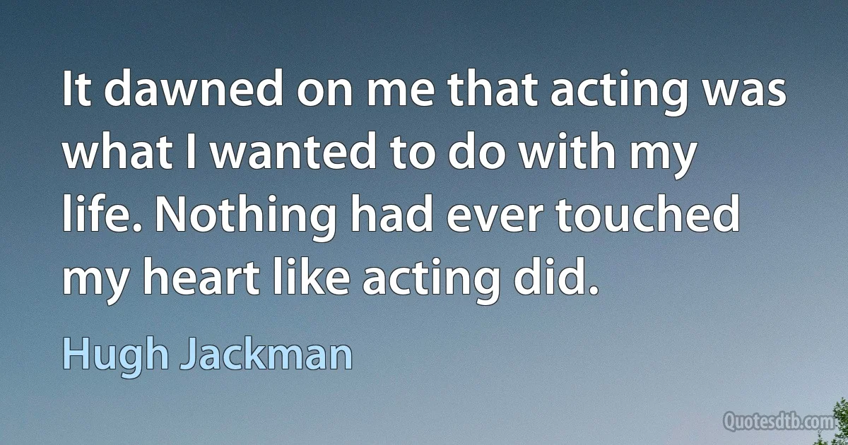 It dawned on me that acting was what I wanted to do with my life. Nothing had ever touched my heart like acting did. (Hugh Jackman)