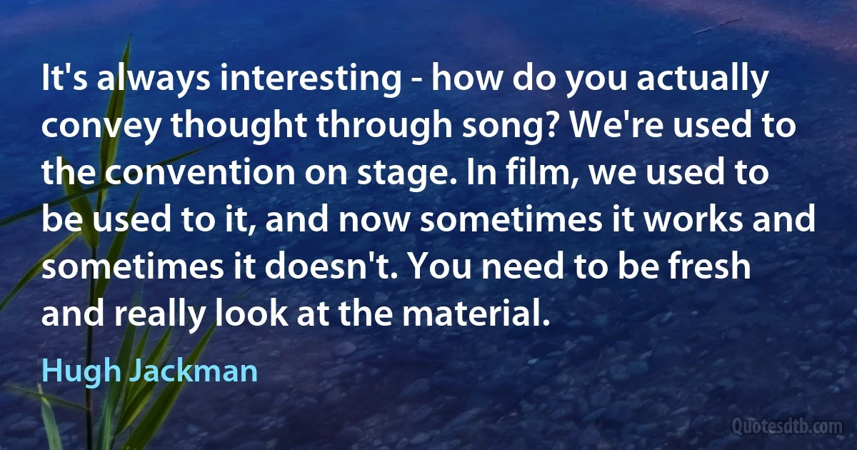 It's always interesting - how do you actually convey thought through song? We're used to the convention on stage. In film, we used to be used to it, and now sometimes it works and sometimes it doesn't. You need to be fresh and really look at the material. (Hugh Jackman)