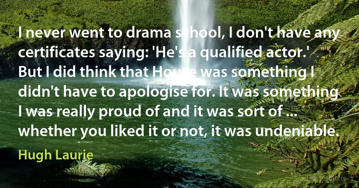 I never went to drama school, I don't have any certificates saying: 'He's a qualified actor.' But I did think that House was something I didn't have to apologise for. It was something I was really proud of and it was sort of ... whether you liked it or not, it was undeniable. (Hugh Laurie)