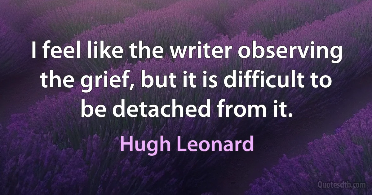 I feel like the writer observing the grief, but it is difficult to be detached from it. (Hugh Leonard)