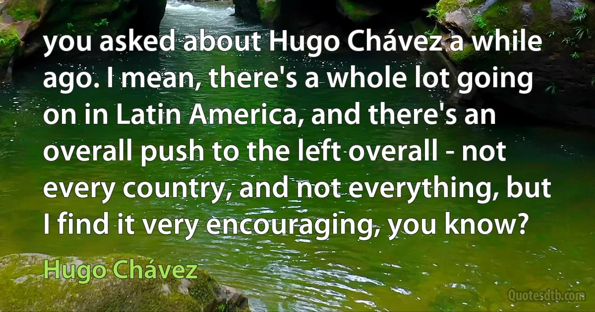 you asked about Hugo Chávez a while ago. I mean, there's a whole lot going on in Latin America, and there's an overall push to the left overall - not every country, and not everything, but I find it very encouraging, you know? (Hugo Chávez)