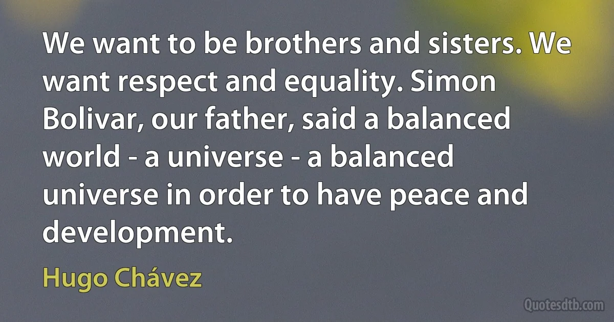 We want to be brothers and sisters. We want respect and equality. Simon Bolivar, our father, said a balanced world - a universe - a balanced universe in order to have peace and development. (Hugo Chávez)