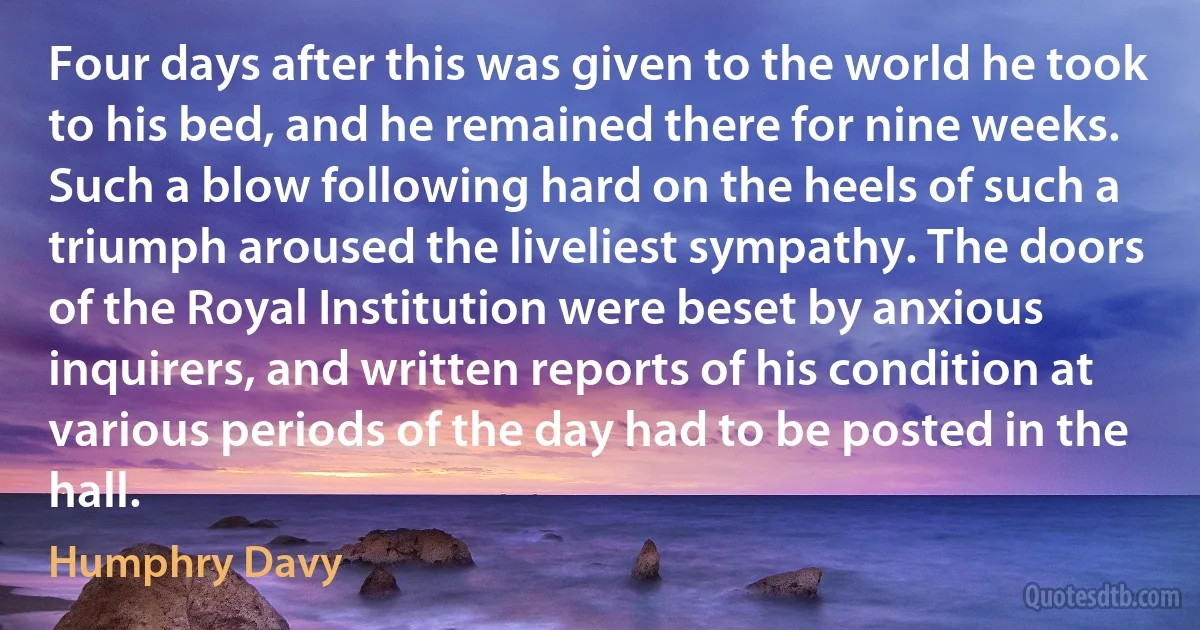 Four days after this was given to the world he took to his bed, and he remained there for nine weeks. Such a blow following hard on the heels of such a triumph aroused the liveliest sympathy. The doors of the Royal Institution were beset by anxious inquirers, and written reports of his condition at various periods of the day had to be posted in the hall. (Humphry Davy)