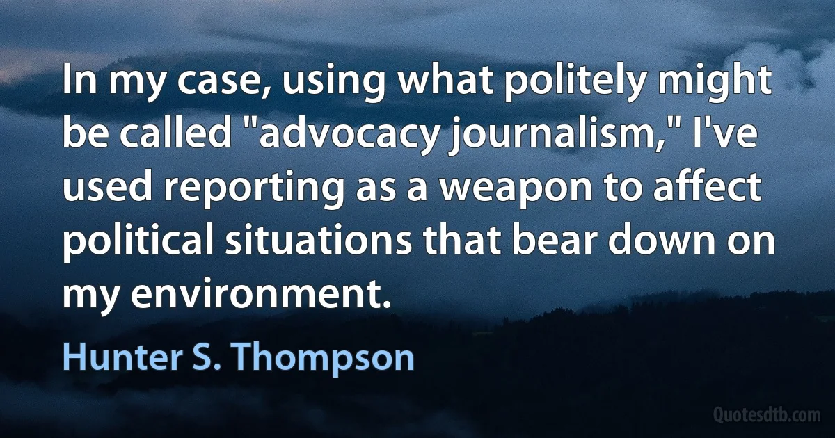 In my case, using what politely might be called "advocacy journalism," I've used reporting as a weapon to affect political situations that bear down on my environment. (Hunter S. Thompson)