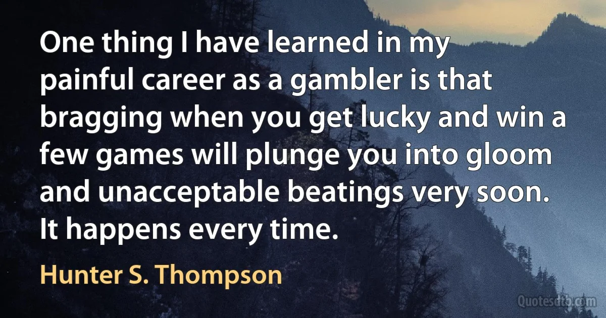 One thing I have learned in my painful career as a gambler is that bragging when you get lucky and win a few games will plunge you into gloom and unacceptable beatings very soon. It happens every time. (Hunter S. Thompson)