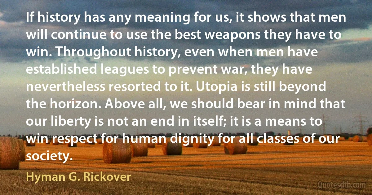 If history has any meaning for us, it shows that men will continue to use the best weapons they have to win. Throughout history, even when men have established leagues to prevent war, they have nevertheless resorted to it. Utopia is still beyond the horizon. Above all, we should bear in mind that our liberty is not an end in itself; it is a means to win respect for human dignity for all classes of our society. (Hyman G. Rickover)