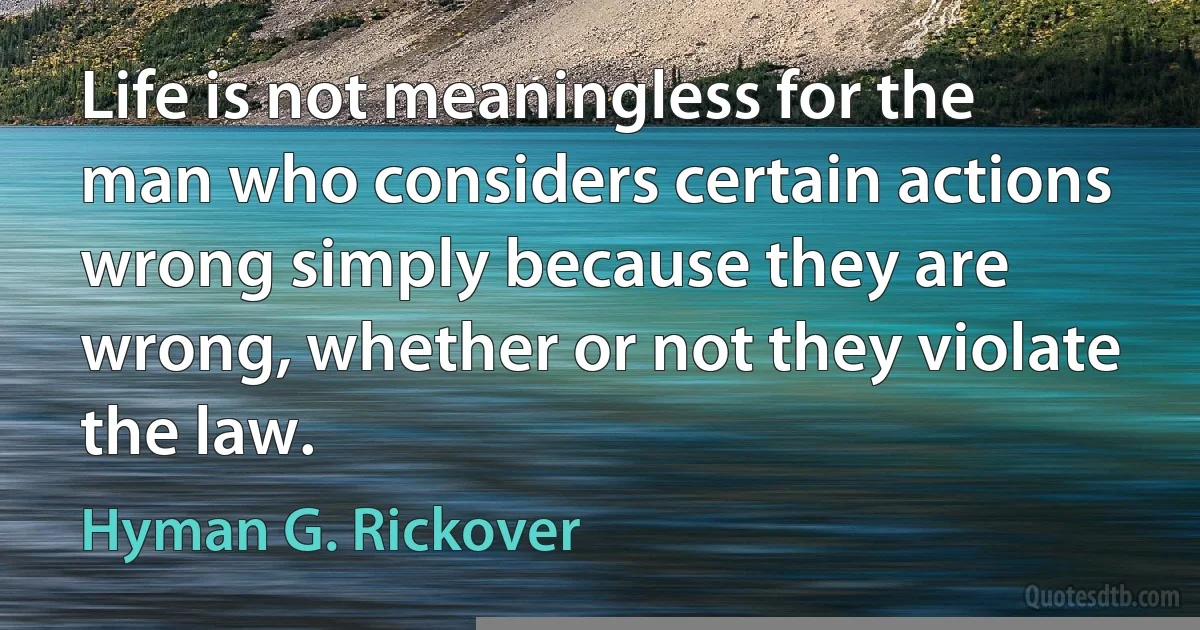 Life is not meaningless for the man who considers certain actions wrong simply because they are wrong, whether or not they violate the law. (Hyman G. Rickover)