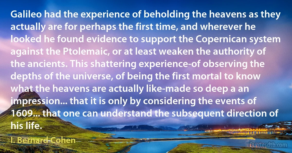 Galileo had the experience of beholding the heavens as they actually are for perhaps the first time, and wherever he looked he found evidence to support the Copernican system against the Ptolemaic, or at least weaken the authority of the ancients. This shattering experience-of observing the depths of the universe, of being the first mortal to know what the heavens are actually like-made so deep a an impression... that it is only by considering the events of 1609... that one can understand the subsequent direction of his life. (I. Bernard Cohen)