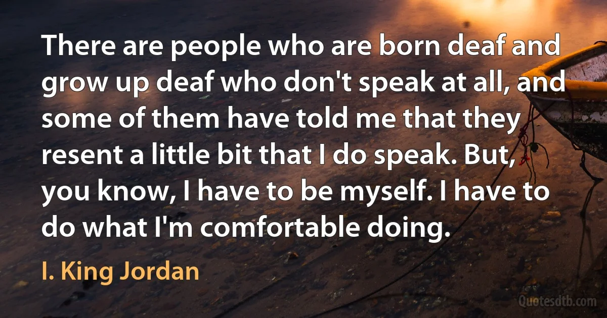 There are people who are born deaf and grow up deaf who don't speak at all, and some of them have told me that they resent a little bit that I do speak. But, you know, I have to be myself. I have to do what I'm comfortable doing. (I. King Jordan)