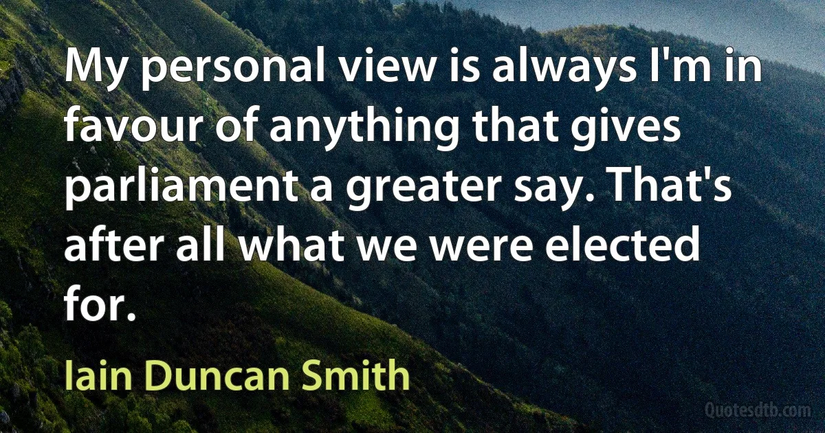 My personal view is always I'm in favour of anything that gives parliament a greater say. That's after all what we were elected for. (Iain Duncan Smith)