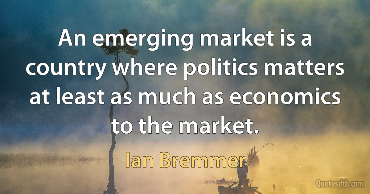 An emerging market is a country where politics matters at least as much as economics to the market. (Ian Bremmer)