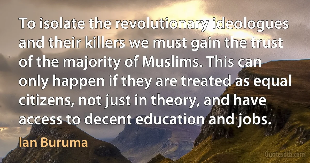 To isolate the revolutionary ideologues and their killers we must gain the trust of the majority of Muslims. This can only happen if they are treated as equal citizens, not just in theory, and have access to decent education and jobs. (Ian Buruma)