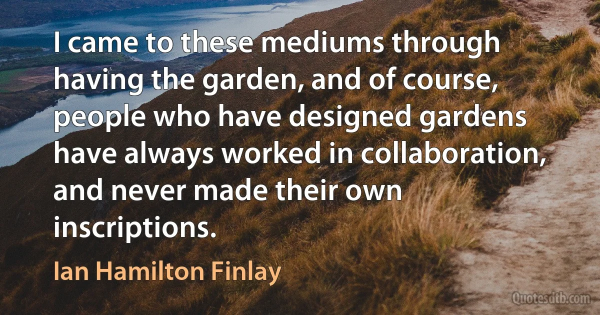 I came to these mediums through having the garden, and of course, people who have designed gardens have always worked in collaboration, and never made their own inscriptions. (Ian Hamilton Finlay)