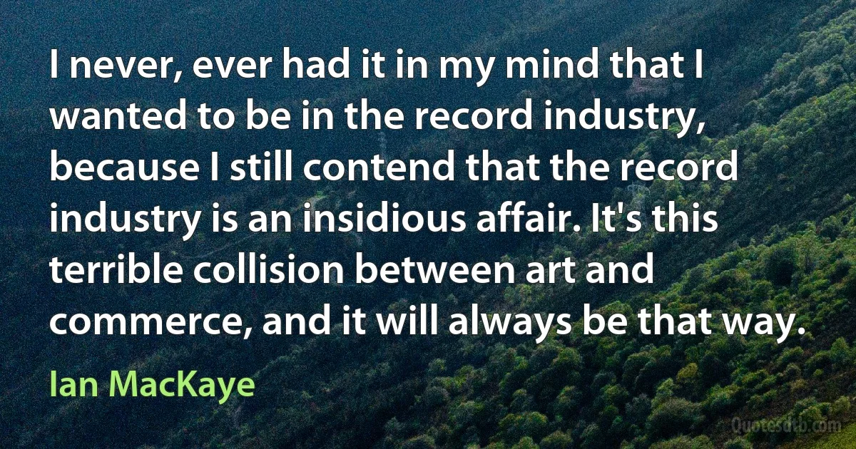 I never, ever had it in my mind that I wanted to be in the record industry, because I still contend that the record industry is an insidious affair. It's this terrible collision between art and commerce, and it will always be that way. (Ian MacKaye)