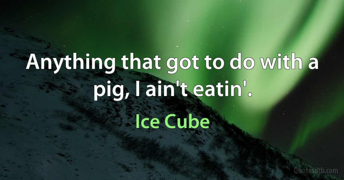 Anything that got to do with a pig, I ain't eatin'. (Ice Cube)