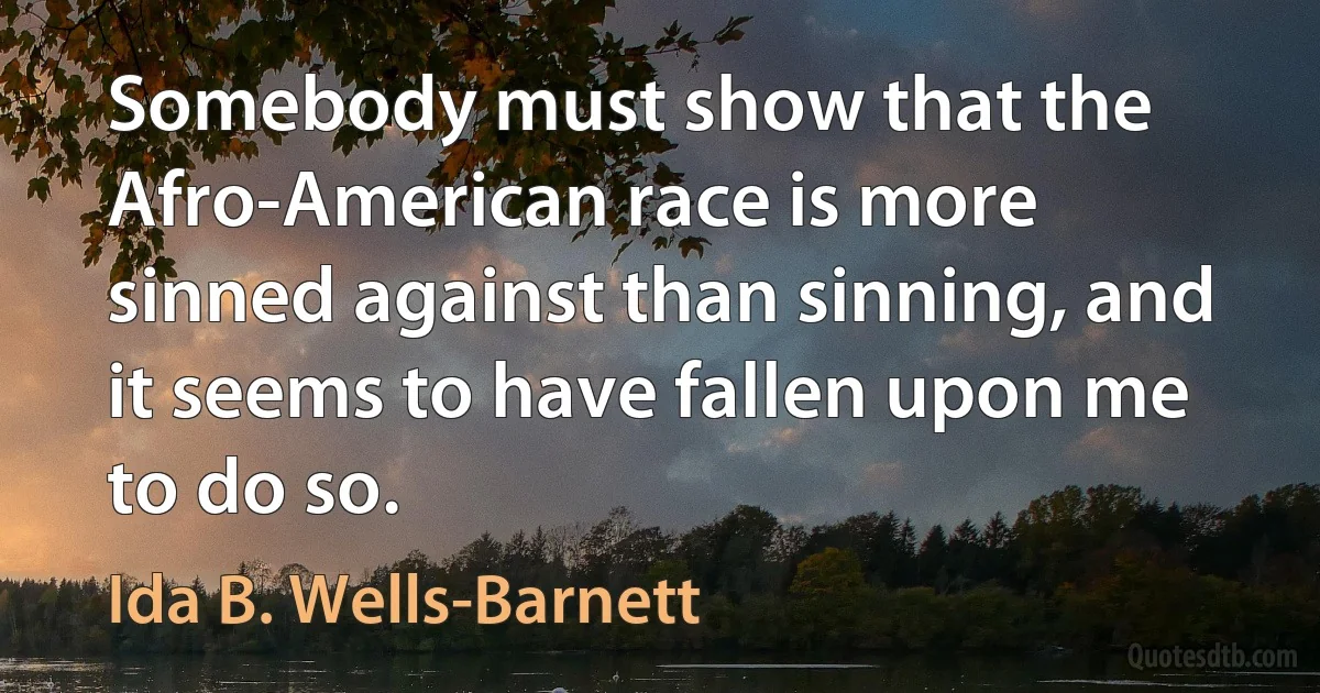 Somebody must show that the Afro-American race is more sinned against than sinning, and it seems to have fallen upon me to do so. (Ida B. Wells-Barnett)