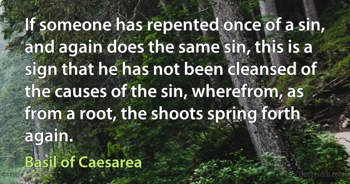 If someone has repented once of a sin, and again does the same sin, this is a sign that he has not been cleansed of the causes of the sin, wherefrom, as from a root, the shoots spring forth again. (Basil of Caesarea)
