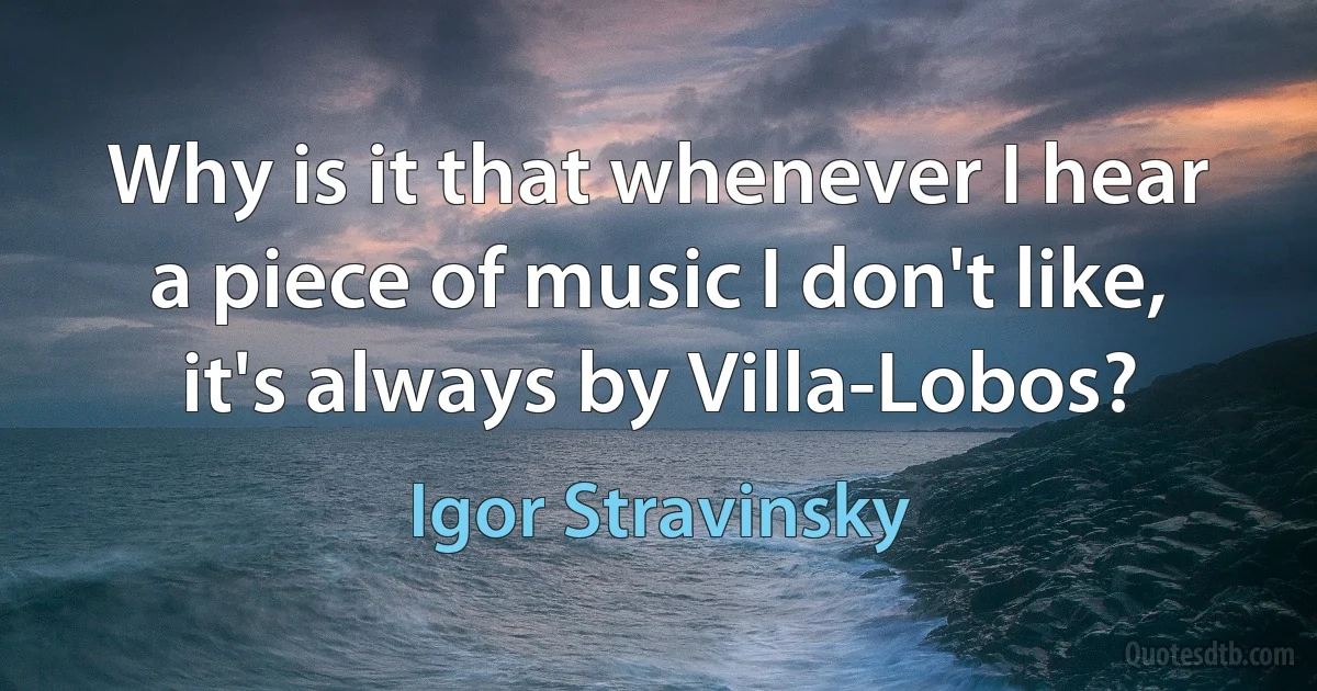 Why is it that whenever I hear a piece of music I don't like, it's always by Villa-Lobos? (Igor Stravinsky)