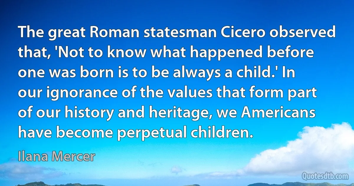 The great Roman statesman Cicero observed that, 'Not to know what happened before one was born is to be always a child.' In our ignorance of the values that form part of our history and heritage, we Americans have become perpetual children. (Ilana Mercer)