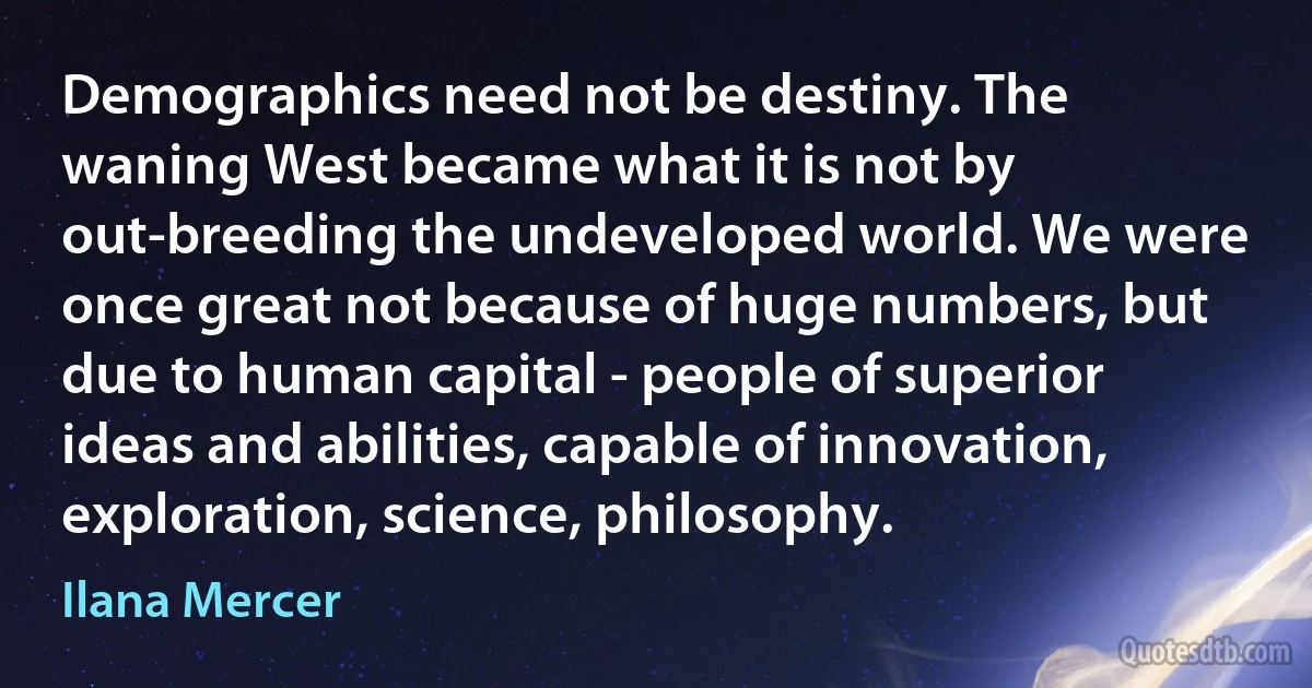 Demographics need not be destiny. The waning West became what it is not by out-breeding the undeveloped world. We were once great not because of huge numbers, but due to human capital - people of superior ideas and abilities, capable of innovation, exploration, science, philosophy. (Ilana Mercer)