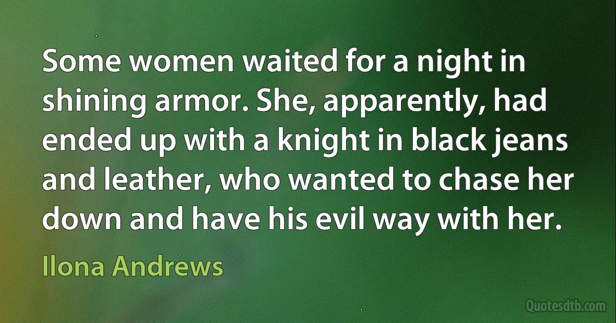 Some women waited for a night in shining armor. She, apparently, had ended up with a knight in black jeans and leather, who wanted to chase her down and have his evil way with her. (Ilona Andrews)