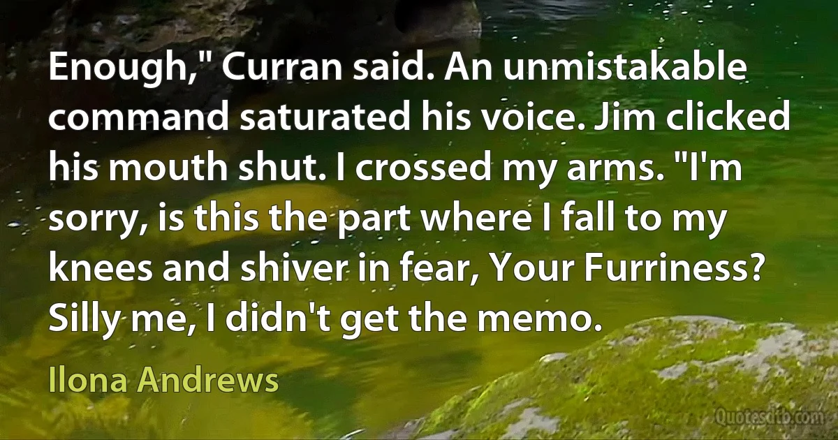 Enough," Curran said. An unmistakable command saturated his voice. Jim clicked his mouth shut. I crossed my arms. "I'm sorry, is this the part where I fall to my knees and shiver in fear, Your Furriness? Silly me, I didn't get the memo. (Ilona Andrews)