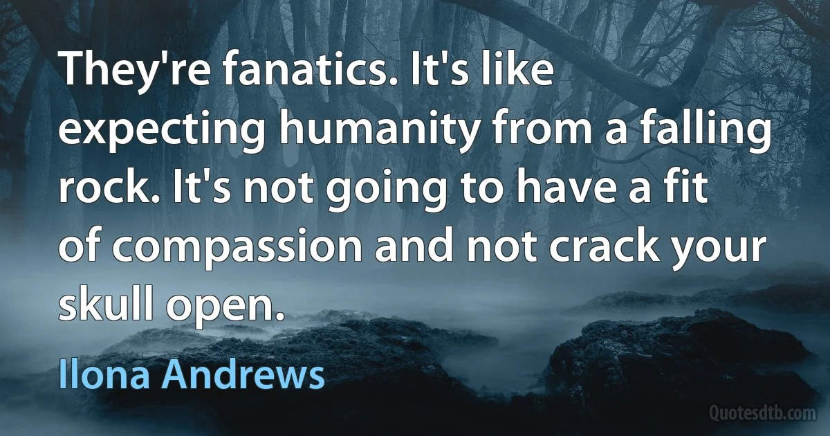 They're fanatics. It's like expecting humanity from a falling rock. It's not going to have a fit of compassion and not crack your skull open. (Ilona Andrews)