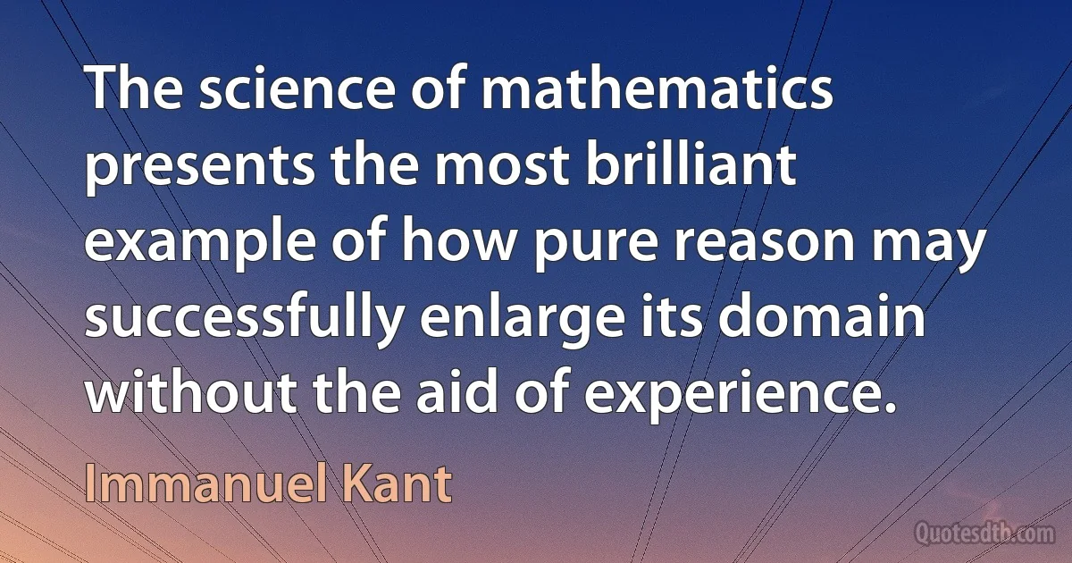 The science of mathematics presents the most brilliant example of how pure reason may successfully enlarge its domain without the aid of experience. (Immanuel Kant)