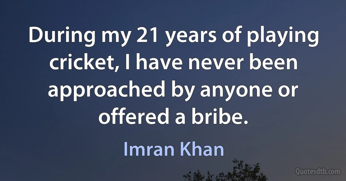 During my 21 years of playing cricket, I have never been approached by anyone or offered a bribe. (Imran Khan)