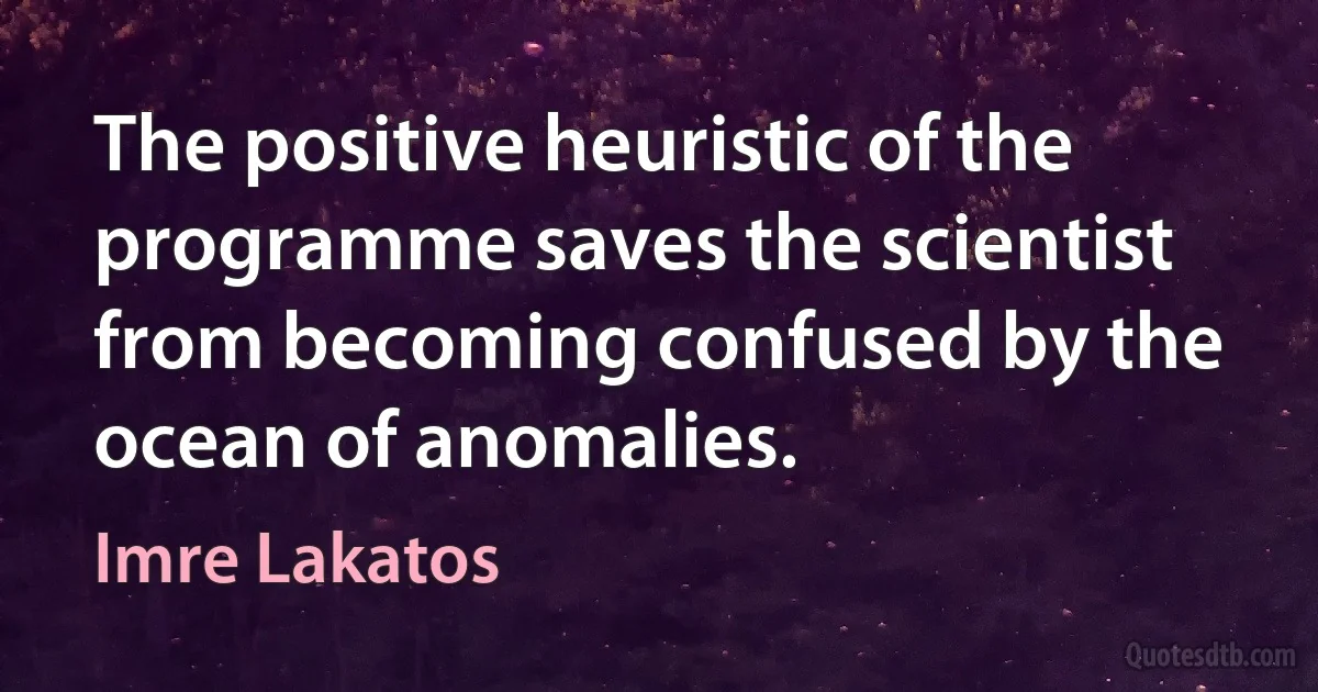 The positive heuristic of the programme saves the scientist from becoming confused by the ocean of anomalies. (Imre Lakatos)